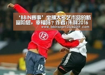 ‘BBIN赛事’坐拥太多艺术品的新富阶层,幸福吗?作者:朱其2016-08-0808:44:55来源:澎湃新闻2014年11月,华谊兄弟(图4) BBIN娱乐城