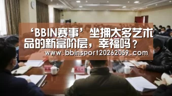 ‘BBIN赛事’坐拥太多艺术品的新富阶层,幸福吗?作者:朱其2016-08-0808:44:55来源:澎湃新闻2014年11月,华谊兄弟(图3) BBIN登录