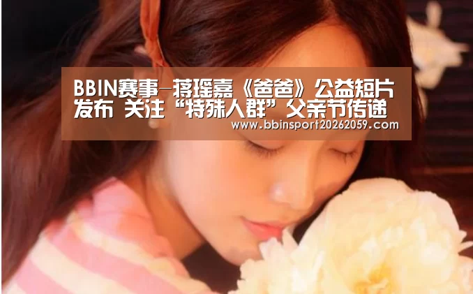 BBIN赛事-蒋瑶嘉《爸爸》公益短片发布 关注“特殊人群”父亲节传递爱(图1) BBIN登录