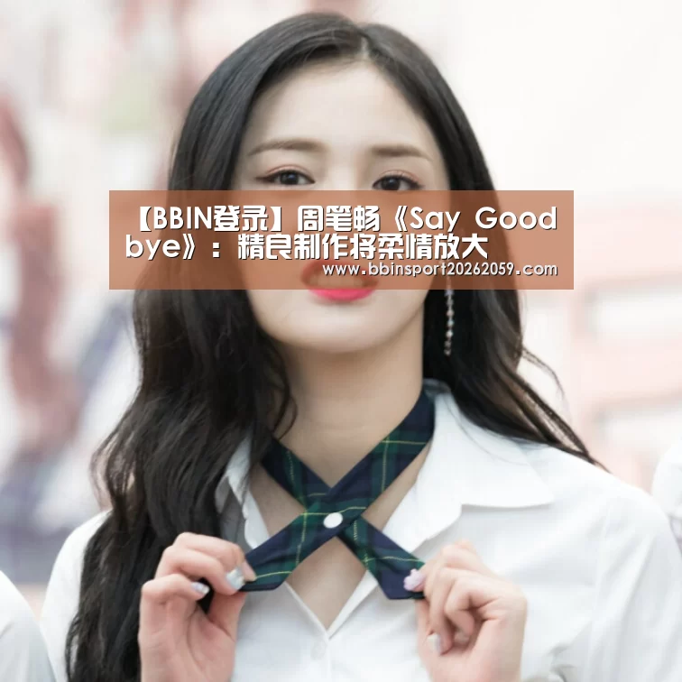 【BBIN登录】周笔畅《Say Goodbye》:精良制作将柔情放大(图1) BBIN娱乐城